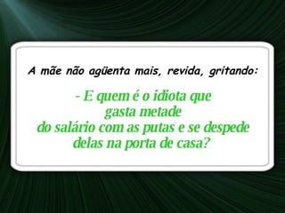 A mãe não agüenta mais, revida, gritando:    - E quem é o idiota que gasta metade  do salário com as putas e se despede delas na porta de casa?   