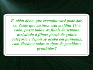 E, além disso, que exemplo você pode dar, se, desde que assinou esta maldita TV a cabo, passa todos  os finais de semana assistindo a filmes pornô de quinta categoria e depois se acaba em punhetas, com direito a todos os tipos de gemidos e grunhidos? 