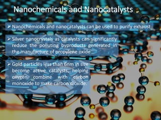 Nanochemicals and Nanocatalysts
Nanochemicals and nanocatalysts can be used to purify exhaust
Silver nanocrystals as catalysts can significantly
reduce the polluting byproducts generated in
the manufacture of propylene oxide
Gold particles less than 6nm in size
become active catalysts, helping
oxygen combine with carbon
monoxide to make carbon dioxide.
 