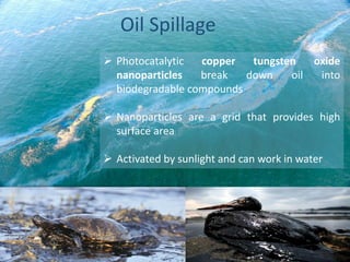  Photocatalytic copper tungsten oxide
nanoparticles break down oil into
biodegradable compounds
 Nanoparticles are a grid that provides high
surface area
 Activated by sunlight and can work in water
Oil Spillage
 