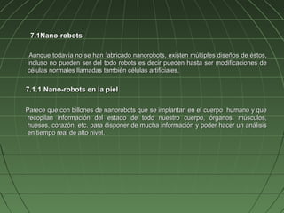 7.1Nano-robots

 Aunque todavía no se han fabricado nanorobots, existen múltiples diseños de éstos,
incluso no pueden ser del todo robots es decir pueden hasta ser modificaciones de
células normales llamadas también células artificiales.


7.1.1 Nano-robots en la piel

Parece que con billones de nanorobots que se implantan en el cuerpo humano y que
recopilan información del estado de todo nuestro cuerpo, órganos, músculos,
huesos, corazón, etc. para disponer de mucha información y poder hacer un análisis
en tiempo real de alto nivel.
 