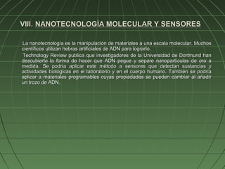 VIII. NANOTECNOLOGÍA MOLECULAR Y SENSORES

La nanotecnología es la manipulación de materiales a una escala molecular. Muchos
científicos utilizan hebras artificiales de ADN para lograrlo.
Technology Review publica que investigadores de la Universidad de Dortmund han
descubierto la forma de hacer que ADN pegue y separe nanopartículas de oro a
medida. Se podría aplicar este método a sensores que detectan sustancias y
actividades biológicas en el laboratorio y en el cuerpo humano. También se podría
aplicar a materiales programables cuyas propiedades se pueden cambiar al añadir
un trozo de ADN.
 