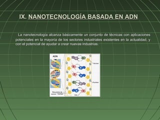 IX. NANOTECNOLOGÍA BASADA EN ADN

 La nanotecnología alcanza básicamente un conjunto de técnicas con aplicaciones
potenciales en la mayoría de los sectores industriales existentes en la actualidad, y
con el potencial de ayudar a crear nuevas industrias.
 