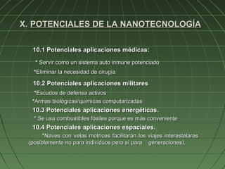 X. POTENCIALES DE LA NANOTECNOLOGÍA

  10.1 Potenciales aplicaciones médicas:
   * Servir como un sistema auto inmune potenciado
   *Eliminar la necesidad de cirugía

  10.2 Potenciales aplicaciones militares
   *Escudos de defensa activos
  *Armas biológicas/químicas computarizadas
  10.3 Potenciales aplicaciones energéticas.
   * Se usa combustibles fósiles porque es más conveniente
  10.4 Potenciales aplicaciones espaciales.
       *Naves con velas motrices facilitarán los viajes interestelares
 (posiblemente no para individuos pero sí para generaciones).
 