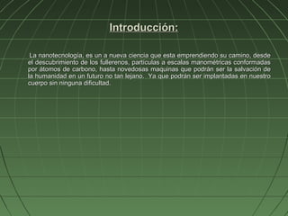 Introducción:

 La nanotecnología, es un a nueva ciencia que esta emprendiendo su camino, desde
el descubrimiento de los fullerenos, partículas a escalas manométricas conformadas
por átomos de carbono, hasta novedosas maquinas que podrán ser la salvación de
la humanidad en un futuro no tan lejano. Ya que podrán ser implantadas en nuestro
cuerpo sin ninguna dificultad.
 