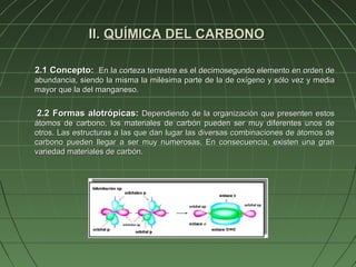 II. QUÍMICA DEL CARBONO

2.1 Concepto: En la corteza terrestre es el decimosegundo elemento en orden de
abundancia, siendo la misma la milésima parte de la de oxígeno y sólo vez y media
mayor que la del manganeso.


2.2 Formas alotrópicas: Dependiendo de la organización que presenten estos
átomos de carbono, los materiales de carbón pueden ser muy diferentes unos de
otros. Las estructuras a las que dan lugar las diversas combinaciones de átomos de
carbono pueden llegar a ser muy numerosas. En consecuencia, existen una gran
variedad materiales de carbón.
 