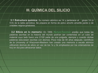 III. QUÍMICA DEL SILICIO

3.1 Estructura química: Su número atómico es 14 y pertenece al          grupo 14 (o
IVA) de la tabla periódica. Se prepara en forma de polvo amorfo amarillo pardo o de
cristales negros-grisáceos.


 3.2 Silicio en la memoria: En 1959, Richard Feynman predijo que todas las
palabras escritas en la historia del mundo podrían ser contenidas en un cubo de
material cuyo lado fuera una 2/100 parte de una pulgada, siempre y cuando dichas
palabras estuviesen escritas con átomos. Poco más de 40 años después, científicos
de la University of Wisconsin-Madison han creado una memoria a escala atómica
utilizando átomos de silicio en vez de los 1s y 0s empleados por los ordenadores de
hoy en día para almacenar datos.
 