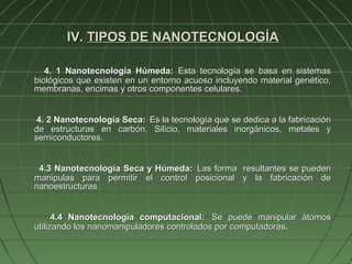 IV. TIPOS DE NANOTECNOLOGÍA

   4. 1 Nanotecnología Húmeda: Esta tecnología se basa en sistemas
biológicos que existen en un entorno acuoso incluyendo material genético,
membranas, encimas y otros componentes celulares.


 4. 2 Nanotecnología Seca: Es la tecnología que se dedica a la fabricación
de estructuras en carbón, Silicio, materiales inorgánicos, metales y
semiconductores.


 4.3 Nanotecnología Seca y Húmeda: Las forma resultantes se pueden
manipulas para permitir el control posicional y la fabricación de
nanoestructuras.


      4.4 Nanotecnología computacional: Se puede manipular átomos
utilizando los nanomanipuladores controlados por computadoras.
 