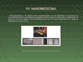 VII. NANOMEDICINA

 Nanodiagnostico.- El objetivo del nanodiagnostico es de identificar la aparición de
una enfermedad en sus primeros estadios a nivel celular o molecular e idealmente al
nivel de una sólo célula. Para posteriormente dar un buen tratamiento en base al
diagnostico que se le da.




                Nanobiosensores de reconocimiento celular o molecular
 