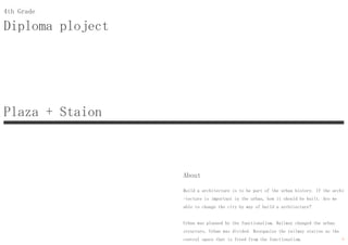 Diploma ploject
4th Grade
About
Build a architecture is to be part of the urban history. If the archi
-tecture is important in the urban, how it should be built. Are we
able to change the city by way of build a architecture?
Urban was planned by the functionalism. Railway changed the urban
structure, Urban was divided. Reorganize the railway station as the
central space that is freed from the functionalism.
Plaza + Staion
9
 