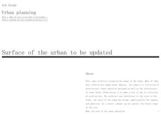 Urban planning
4th Grade
About
Past, many architects proposed the shape of the urban. Many of them
were architecture named urban. However, the urban is a collection of
architecture. Urban should be designed as well as the architecture.
In other words, Urban design is to make a rule of way of collection
of architecture. The architect was indifferent to the rules so far.
Today, the rules of the urban has become complicated by the changes
and additions. As a result, nobody can not predict the future shape
of the city.
What the rule of the urban should be.
Surface of the urban to be updated
Phase 1 Make the rules on the theme of "environment".
Phase 2 Exchange the rules, designed on the basis of it.
11
 