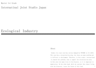 Internatinal Joint Studio Japan
Master 1st Grade
About
Sendai city coast area has serious dameged by TSUNAMI in 11.3.2011.
This area has a reconstruction plan, but there are many problem and
it difficult to development. Therefore, in this studio, international
-ly shared this problem, aims to support the reconstruction plan.
In this area lost many lives in the disaster, so it is important to
memorialize. On the other hand, while we consider that always living
with the disasters, create the future of this land.
Ecological Industry
7
 