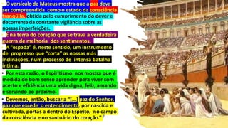 • O versículo de Mateus mostra que a paz deve
ser compreendida como o estado da consciência
tranqüila, obtida pelo cumprimento do dever e
decorrente da constante vigilância sobre as
nossas imperfeições.
• É na terra do coração que se trava a verdadeira
guerra de melhoria dos sentimentos.
• A “espada” é, neste sentido, um instrumento
de progresso que “corta” as nossas más
inclinações, num processo de intensa batalha
íntima.
• Por esta razão, o Espiritismo nos mostra que é
medida de bom senso aprender para viver com
acerto e eficiência uma vida digna, feliz, amando
e servindo ao próximo.
• Devemos, então, buscar a “[...] paz do Senhor,
paz que excede o entendimento, por nascida e
cultivada, portas a dentro do Espírito, no campo
da consciência e no santuário do coração.” 7
 