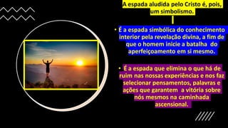 • A espada aludida pelo Cristo é, pois,
um simbolismo.
• É a espada simbólica do conhecimento
interior pela revelação divina, a fim de
que o homem inicie a batalha do
aperfeiçoamento em si mesmo.
• É a espada que elimina o que há de
ruim nas nossas experiências e nos faz
selecionar pensamentos, palavras e
ações que garantem a vitória sobre
nós mesmos na caminhada
ascensional.
 