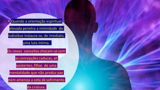 • Quando a orientação espiritual
elevada penetra a intimidade do
indivíduo instaura-se, de imediato,
uma luta íntima.
• Os novos conceitos chocam-se com
as concepções caducas, ali
existentes, filhas de uma
mentalidade que não produz paz
nem ameniza a cota desofrimento
da criatura.
 