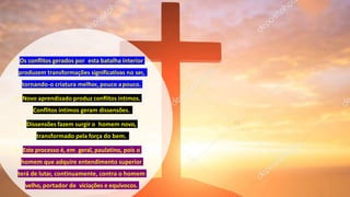 • Os conflitos gerados por esta batalha interior
produzem transformações significativas no ser,
tornando-o criatura melhor, pouco apouco.
• Novo aprendizado produz conflitos íntimos.
Conflitos íntimos geram dissensões.
• Dissensões fazem surgir o homem novo,
transformado pela força do bem.
• Este processo é, em geral, paulatino, pois o
homem que adquire entendimento superior
terá de lutar, continuamente, contra o homem
velho, portador de viciações e equívocos.
 