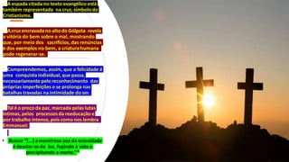 • A espada citada no texto evangélico está
também representada na cruz,símbolo do
Cristianismo.
• Acruz encravadano altodo Gólgota revela
a vitória do bem sobre o mal, mostrando
que, por meio dos sacrifícios, das renúncias
e dos exemplos no bem, a criaturahumana
pode regenerar-se.
• Compreendemos, assim, que a felicidade é
uma conquistaindividual, que passa,
necessariamente peloreconhecimento das
próprias imperfeições e se prolonga nas
batalhas travadas na intimidade do ser.
• Tal é o preço da paz, marcada pelas lutas
íntimas, pelos processosda reeducação e
por trabalho intenso,pois como nos lembra
Emmanuel:
• Buscar “[...] a mentirosa paz da ociosidade
é desviar-se da luz, fugindo à vida e
precipitando a morte.”4
 