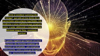 • Há de se considerar a presença dos
“inimigos” que cada um traz dentro de si,
representados pelas próprias imperfeições, más
tendências e outras deficiências que conspiram
contra a saúde, obliterando a manifestação da
felicidade integral: física, emocional e
espiritual.
• Os pontos negativos que imperam em nosso
psiquismo são elementos complexos que
precisam ser desativados, pois conspiram,
continuamente, contra a nossa paz de espírito,
nos atormentando a existência.
 