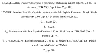 1.KARDEC, Allan. O evangelho segundo o espiritismo. Tradução de Guillon Ribeiro. 124. ed. Rio
de Janeiro: FEB, 2005. Cap. 5, item 23, p. 118.
2.XAVIER, Francisco Cândido. Caminho, verdade e vida. Pelo Espírito Emmanuel. 26. ed. Rio de
Janeiro: FEB, 2006. Cap. 104 (Aespada simbólica), p. 223.
3. . p. 223-224.
4. . p. 224.
5. . Pensamento e vida. Pelo Espírito Emmanuel. 15. ed. Rio de Janeiro: FEB, 2005. Cap. 12
(Família), p. 59.
6. . Vinha de luz. Pelo Espírito Emmanuel. 24. ed. Rio de Janeiro: FEB, 2006. Cap. 105 (Paz do
mundo e paz do Cristo), p. 239-240.
7. . p. 240.
 