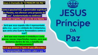 • Jesus é chamado de “O PRINCIPE DA PAZ “
• Como é possível ELE, o governador espiritual
do Planeta, nos oferecer uma proposta de
“paz” fundamentada na violência?
• Com todo respeito, será que ele era bipolar ?
• Será que essa espada não é representada
pela cruz , que é o símbolo do Cristianismo,
que seria uma Guerra Renovadora contra o
mal?
• Será que essa espada é simbólica e corta
apenas nossas imperfeições morais, para que
iniciemos dentro de nós, a batalha do
aperfeiçoamento?
• Será que existem 2 tipos de paz diferentes?
• Ou interpretações diferentes sobre a paz ?
 