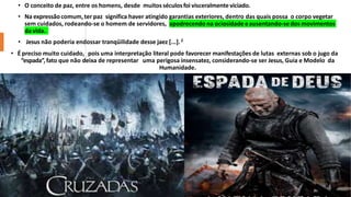 • O conceito de paz, entre os homens, desde muitosséculosfoi visceralmenteviciado.
• Na expressãocomum,ter paz significa haver atingido garantias exteriores, dentro das quais possa o corpo vegetar
sem cuidados, rodeando-se o homem de servidores, apodrecendo na ociosidade eausentando-se dos movimentos
da vida.
• Jesus não poderia endossar tranqüilidade desse jaez [...].2
• É preciso muito cuidado, pois uma interpretação literal pode favorecer manifestações de lutas externas sob o jugo da
“espada”,fato que não deixa de representar uma perigosa insensatez, considerando-se ser Jesus, Guia e Modelo da
Humanidade.
 