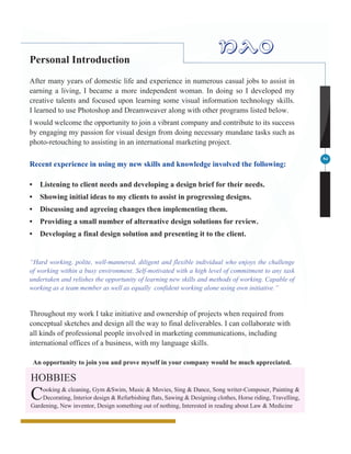 2
Personal Introduction
After many years of domestic life and experience in numerous casual jobs to assist in
earning a living, I became a more independent woman. In doing so I developed my
creative talents and focused upon learning some visual information technology skills.
I learned to use Photoshop and Dreamweaver along with other programs listed below.
I would welcome the opportunity to join a vibrant company and contribute to its success
by engaging my passion for visual design from doing necessary mundane tasks such as
photo-retouching to assisting in an international marketing project.
Recent experience in using my new skills and knowledge involved the following:
•	 Listening to client needs and developing a design brief for their needs.
•	 Showing initial ideas to my clients to assist in progressing designs.
•	 Discussing and agreeing changes then implementing them.
•	 Providing a small number of alternative design solutions for review.
•	 Developing a final design solution and presenting it to the client.
“Hard working, polite, well-mannered, diligent and flexible individual who enjoys the challenge
of working within a busy environment. Self-motivated with a high level of commitment to any task
undertaken and relishes the opportunity of learning new skills and methods of working. Capable of
working as a team member as well as equally confident working alone using own initiative.”
Throughout my work I take initiative and ownership of projects when required from
conceptual sketches and design all the way to final deliverables. I can collaborate with
all kinds of professional people involved in marketing communications, including
international offices of a business, with my language skills.
An opportunity to join you and prove myself in your company would be much appreciated.
HOBBIES
Cooking & cleaning, Gym &Swim, Music & Movies, Sing & Dance, Song writer-Composer, Painting &
Decorating, Interior design & Refurbishing flats, Sawing & Designing clothes, Horse riding, Travelling,
Gardening, New inventor, Design something out of nothing, Interested in reading about Law & Medicine
Nao
 