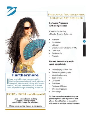 3
Furthermore
Ihave several foreign language skills.
My first language is Dutch, with a fluency
in English and German, along with some
Spanish, Turkish and French; all of which
could help me design marketing materials
Software Programs
with competence:
A solid understanding
of Adobe Creative Suite…etc
•	 Illustrator
•	 Photoshop
•	 InDesign
•	 Dreamweaver with some HTML
•	 Draw Plus
•	 Final Cut Pro
•	 Protools
Recent freelance graphic
work completed:
•	 Photography (Canon Pro)
•	 Retouching photographs
•	 Marketing banners
•	 Book covers
•	 CD covers
•	 Brochures
•	 Restaurant Menus
•	 Web landing pages
•	 Web design
To view some of my work withing my
portfolio please visit my website and
please do not hesitate to contact me
with ideas of possible mutual interests.
Freelance Photographic
Creative Art designer
EXTRA - EXTRA read all about it!
Also I specialise in making
clothes, all handmade
which I like to do for a hobby...
Done some sewing classes in the past...
 