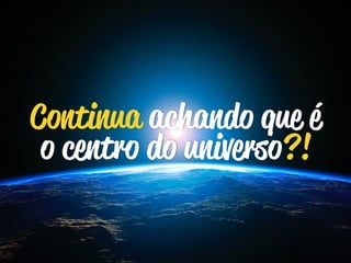 Continua achando que é 
o centro do universo?! 
 