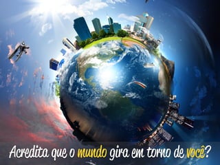 Acredita que o mundo gira em torno de você? 
 