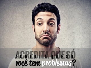 ACREDITA QUE SÓ 
você tem problemas? 
 