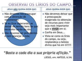 JESUS NÃO QUERIA DIZER QUE: JESUS QUERIA DIZER QUE:
 Não devemos nos preocupar
com a obtenção de
vestimentas;
 Se eu ficar esperando, as
vestes de demais bens de que
necessito cairão do céu;
 Não devemos ser previdentes
e nem planejar a vida;
 Não devemos deixar que
a preocupação
exagerada na obtenção
de recursos para viver
seja mais importante
que o VIVER em si;
 Confia em Deus...
 Vista-se como os lírios
do campo, ou seja,
resplandeça a beleza
divina que há em ti!!!!!
“Basta a cada dia a sua própria aflição.”
(JESUS, em: MATEUS, 6:34)
 