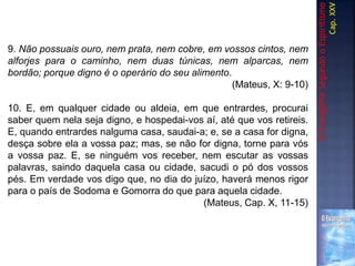 9. Não possuais ouro, nem prata, nem cobre, em vossos cintos, nem
alforjes para o caminho, nem duas túnicas, nem alparcas, nem
bordão; porque digno é o operário do seu alimento.
(Mateus, X: 9-10)
10. E, em qualquer cidade ou aldeia, em que entrardes, procurai
saber quem nela seja digno, e hospedai-vos aí, até que vos retireis.
E, quando entrardes nalguma casa, saudai-a; e, se a casa for digna,
desça sobre ela a vossa paz; mas, se não for digna, torne para vós
a vossa paz. E, se ninguém vos receber, nem escutar as vossas
palavras, saindo daquela casa ou cidade, sacudi o pó dos vossos
pés. Em verdade vos digo que, no dia do juízo, haverá menos rigor
para o país de Sodoma e Gomorra do que para aquela cidade.
(Mateus, Cap. X, 11-15)
OEvangelhoSegundooEspiritismo
Cap.XXV
 