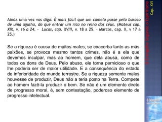 Ainda uma vez vos digo: É mais fácil que um camelo passe pelo buraco
de uma agulha, do que entrar um rico no reino dos céus. (Mateus cap.
XIX, v. 16 a 24. - Lucas, cap. XVIII, v. 18 a 25. - Marcos, cap. X, v 17 a
25.)
OEvangelhoSegundooEspiritismo
Cap.XVI
Se a riqueza é causa de muitos males, se exacerba tanto as más
paixões, se provoca mesmo tantos crimes, não é a ela que
devemos inculpar, mas ao homem, que dela abusa, como de
todos os dons de Deus. Pelo abuso, ele torna pernicioso o que
lhe poderia ser de maior utilidade. E a consequência do estado
de inferioridade do mundo terrestre. Se a riqueza somente males
houvesse de produzir, Deus não a teria posto na Terra. Compete
ao homem fazê-la produzir o bem. Se não é um elemento direto
de progresso moral, é, sem contestação, poderoso elemento de
progresso intelectual.
 