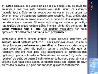 OEvangelhoSegundooEspiritismo
Cap.XXV
11. Estas palavras, que Jesus dirigia aos seus apóstolos, ao enviá-los
anunciar a boa nova pela primeira vez, nada tinham de estranho
naquela época. Estavam de acordo com os costumes patriarcais do
Oriente, onde o viajante era sempre bem recebido. Mas, então, eles
eram raros. Entre os povos modernos, o aumento das viagens teria
de criar novos costumes. Só encontramos agora os do tempo antigo
nas regiões distantes, onde o tráfico intenso ainda não penetrou. Se
Jesus voltasse hoje à Terra, não poderia mais dizer aos seus
apóstolos: "Ponde-vos a caminho sem provisões.“
Juntamente com o sentido próprio, essas palavras encerram um
sentido moral bastante profundo. Jesus ensinava, assim, aos seus
discípulos a se confiarem na providência. Além disso, desde que
nada possuíam, eles não podiam tentar a cupidez dos que os
recebiam. Era um meio pelo qual distinguiriam os caridosos dos
egoístas, e por isso lhes disse: “Informai-vos de quem é digno de vos
receber" ou seja, de quem é suficientemente humano para abrigar o
viajante que nada pode pagar, porquanto esses são dignos de ouvir
as vossas palavras, e é pela sua caridade que os reconhecereis.
 