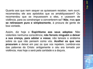 Quanto aos que nem sequer os quisessem receber, nem ouvir,
recomendou ele aos apóstolos que os amaldiçoassem? Ou
recomendou que se impusessem a eles, e usassem de
violência, para os constranger a converterem-se? Não, mas que
se retirassem pura e simplesmente, à procura de gente de
boa vontade.
Assim, diz hoje o Espiritismo aos seus adeptos: Não
violenteis nenhuma consciência; não forceis ninguém a deixar
a sua crença, para adotar a vossa; não lanceis o anátema
sobre os que não pensem como vós. Acolhei os que vos
procuram e deixai em paz os que vos repelem. Lembrai-vos
das palavras do Cristo: antigamente o céu era tomado por
violência, mas hoje o será pela caridade e a doçura.
OEvangelhoSegundooEspiritismo
Cap.XXV
 