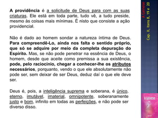 AGénese
A providência é a solicitude de Deus para com as suas
criaturas. Ele está em toda parte, tudo vê, a tudo preside,
mesmo às coisas mais mínimas. É nisto que consiste a ação
providencial.
Cap.II,itens8,19e20
Deus é, pois, a inteligência suprema e soberana, é único,
eterno, imutável, imaterial, omnipotente, soberanamente
justo e bom, infinito em todas as perfeições, e não pode ser
diverso disso.
Não é dado ao homem sondar a natureza íntima de Deus.
Para compreendê-Lo, ainda nos falta o sentido próprio,
que só se adquire por meio da completa depuração do
Espírito. Mas, se não pode penetrar na essência de Deus, o
homem, desde que aceite como premissa a sua existência,
pode, pelo raciocínio, chegar a conhecer-lhe os atributos
necessários, porquanto, vendo o que ele absolutamente não
pode ser, sem deixar de ser Deus, deduz daí o que ele deve
ser.
 