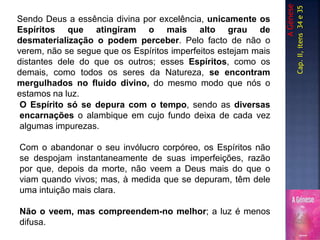 Sendo Deus a essência divina por excelência, unicamente os
Espíritos que atingiram o mais alto grau de
desmaterialização o podem perceber. Pelo facto de não o
verem, não se segue que os Espíritos imperfeitos estejam mais
distantes dele do que os outros; esses Espíritos, como os
demais, como todos os seres da Natureza, se encontram
mergulhados no fluido divino, do mesmo modo que nós o
estamos na luz.
AGénese
Cap.II,itens34e35
O Espírito só se depura com o tempo, sendo as diversas
encarnações o alambique em cujo fundo deixa de cada vez
algumas impurezas.
Com o abandonar o seu invólucro corpóreo, os Espíritos não
se despojam instantaneamente de suas imperfeições, razão
por que, depois da morte, não veem a Deus mais do que o
viam quando vivos; mas, à medida que se depuram, têm dele
uma intuição mais clara.
Não o veem, mas compreendem-no melhor; a luz é menos
difusa.
 