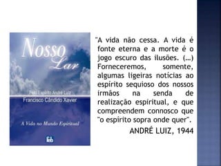 "A vida não cessa. A vida é
fonte eterna e a morte é o
jogo escuro das ilusões. (…)
Forneceremos, somente,
algumas ligeiras notícias ao
espírito sequioso dos nossos
irmãos na senda de
realização espiritual, e que
compreendem connosco que
"o espírito sopra onde quer".
ANDRÉ LUIZ, 1944
 