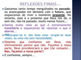  Gastamos tanto tempo mergulhados no passado,
ou preocupados em demasia com o futuro, que
esquecemos de viver o momento presente. No
entanto, esse é o presente que Deus nos dá, e
sem ele, não há passado, muito menos futuro...
 Damos muito valor ao que é extremamente
transitório e esquecemos de valorizar o que é
eterno...
 PREocupar-se é, das duas uma: ocupar-se duas
vezes, ou uma vez sem necessidade;
 Dizemos que confiamos em Deus, mas
efetivamente parece que não. Façamos a nossa
parte, Deus providenciará o que Lhe compete...
Mas, façamos a nossa parte!!
 E confiemos, sempre...
 