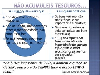 JESUS NÃO QUERIA DIZER QUE: JESUS QUERIA DIZER QUE:
 Não devemos ter bens
materiais;
 Não os tendo, não devemos
fazer o menor esforço por
conquistá-los;
 Se os tivermos, devemos
dar tudo e ficar na miséria;
 Os bens terrenos são
transitórios, e sua
importância é relativa;
 Devemos nos esforçar
pela conquista dos bens
espirituais;
 “(...) não ligueis aos
bens materiais mais
importância do que aos
espirituais e sabei
sacrificar os primeiros
aos segundos.”
(Kardec)
“Na busca incessante de TER, o homem esquece-se
de SER, passa a vida TENDO tudo e acaba SENDO
nada.” (autor desconhecido)
 