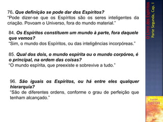 76. Que definição se pode dar dos Espíritos?
“Pode dizer-se que os Espíritos são os seres inteligentes da
criação. Povoam o Universo, fora do mundo material.”
84. Os Espíritos constituem um mundo à parte, fora daquele
que vemos?
“Sim, o mundo dos Espíritos, ou das inteligências incorpóreas.”
85. Qual dos dois, o mundo espírita ou o mundo corpóreo, é
o principal, na ordem das coisas?
“O mundo espírita, que preexiste e sobrevive a tudo.”
96. São iguais os Espíritos, ou há entre eles qualquer
hierarquia?
“São de diferentes ordens, conforme o grau de perfeição que
tenham alcançado.”
OLivrodosEspíritos
ParteSegunda,Cap.I
 