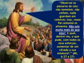 “Observai os
pássaros do céu:
não semeiam, não
ceifam, nada
guardam em
celeiros; mas, vosso
Pai celestial os
alimenta. Não sois
muito mais do que
eles? E qual,
dentre vós, o que
pode, com todos os
seus esforços,
aumentar de um
côvado a sua
estatura?.” (Mt,
6:27 a 27)
 