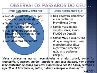 JESUS NÃO QUERIA DIZER QUE: JESUS QUERIA DIZER QUE:
 Não devemos nos preocupar
com a obtenção de alimento;
 Se eu ficar esperando, o
alimento cairá do céu;
 Não devemos buscar nos
prover do necessário, nem
fazer provisões;
 Não devemos trabalhar!
 Não devemos desanimar,
e sim confiar na
Providência Divina;
 Somos mais do que
simples seres, somos
FILHOS de Deus!!!
 Somos MAIS e MELHORES
do que imaginamos, mas
é preciso saber disso,
alçar vôo e descobrir
quão alto podemos
chegar...
“Deus conhece as nossas necessidades e a elas provê, como for
necessário. O homem, porém, insaciável nos seus desejos, nem sempre
sabe contentar-se com o que tem: o necessário não lhe basta, reclama o
supérfluo. A Providência, então, o deixa entregue a si mesmo.”
(KARDEC)
 