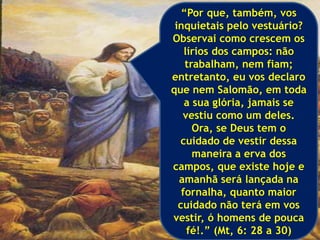 “Por que, também, vos
inquietais pelo vestuário?
Observai como crescem os
lírios dos campos: não
trabalham, nem fiam;
entretanto, eu vos declaro
que nem Salomão, em toda
a sua glória, jamais se
vestiu como um deles.
Ora, se Deus tem o
cuidado de vestir dessa
maneira a erva dos
campos, que existe hoje e
amanhã será lançada na
fornalha, quanto maior
cuidado não terá em vos
vestir, ó homens de pouca
fé!.” (Mt, 6: 28 a 30)
 