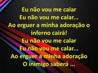 Eu não vou me calar
Eu não vou me calar...
Ao erguer a minha adoração o
inferno cairá!
Eu não vou me calar
Eu não vou me calar...
Ao erguer a minha adoração
O inimigo saberá ...

 
