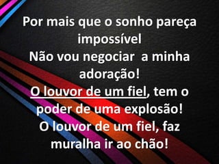 Por mais que o sonho pareça
impossível
Não vou negociar a minha
adoração!
O louvor de um fiel, tem o
poder de uma explosão!
O louvor de um fiel, faz
muralha ir ao chão!

 