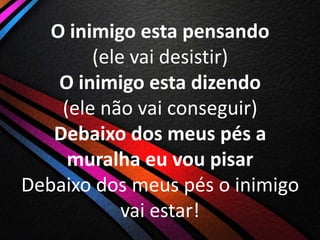 O inimigo esta pensando
(ele vai desistir)
O inimigo esta dizendo
(ele não vai conseguir)
Debaixo dos meus pés a
muralha eu vou pisar
Debaixo dos meus pés o inimigo
vai estar!

 