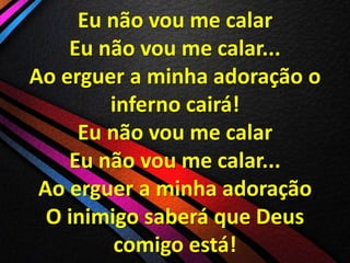 Eu não vou me calar
Eu não vou me calar...
Ao erguer a minha adoração o
inferno cairá!
Eu não vou me calar
Eu não vou me calar...
Ao erguer a minha adoração
O inimigo saberá que Deus
comigo está!

 