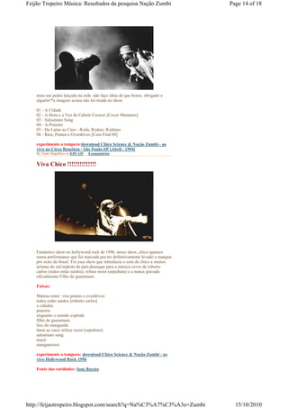 Feijão Tropeiro Música: Resultados da pesquisa Nação Zumbi                      Page 14 of 18




    mais um pedra lançada na rede. não faço idéia de que botou. obrigado a
    alguém!*a imagem acima não foi tirada no show.

    01 - A Cidade
    02 - A Hora e a Vez do Cabelo Crescer [Cover Mutantes]
    03 - Salustiano Song
    04 - A Praieira
    05 - Da Lama ao Caos - Roda, Rodete, Rodiano
    06 - Rios, Pontes e Overdrives [Com Fred 04]

    experimente o tempero:download Chico Science & Nação Zumbi - ao
    vivo no Circo Benetton - São Paulo-SP [Abril - 1994]
    By Dado Magalhães às 8:09 AM   0 comentários


    Viva Chico !!!!!!!!!!!!!!




    Fantástico show no hollywood rock de 1996. nesse show, chico aparece
    numa performance que foi marcada por ter definitivamente levado o mangue
    pro resto do brasil. Foi esse show que introduziu o som de chico a muitos
    artistas do sul/sudeste do país.destaque para a música cover de roberto
    carlos (todos estão surdos), refuse resist (sepultura) e a nunca gravada
    oficialmente Filho de guaiamum.

    Faixas:

    Mateus enter / rios pontes e overdrives
    todos estão surdos [roberto carlos]
    a cidadea
    praieira
    enquanto o mundo explode
    filho de guaiamum
    lixo do mangueda
    lama ao caos/ refuse resist (sepultura)
    salustiano song
    macô
    manguetown

    experimente o tempero: download Chico Science & Nação Zumbi - ao
    vivo Hollywood Rock 1996

    Fonte das raridades: Som Barato




http://feijaotropeiro.blogspot.com/search?q=Na%C3%A7%C3%A3o+Zumbi                 15/10/2010
 