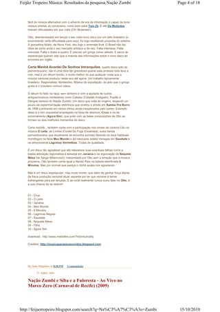 Feijão Tropeiro Música: Resultados da pesquisa Nação Zumbi                               Page 4 of 18



    fácil da música alternativa com o advento da era da informação é capaz de livrar
    nossos artistas do ostracismo, como bem sabe Tom Zé. E até Os Mutantes
    tiveram dificuldades em sua volta (Oh! Mutantes!).

    Otto, desinteressado em lançar o seu mais novo disco por um selo brasileiro (e
    encontrando certa dificuldade para isso), foi logo recebendo proposta do exterior.
    A gravadora Nublu, de Nova York, deu logo o arremate final. O Brasil não faz
    ideia de como anda o seu mercado artístico e de raiz. Falta interesse. Falta
    mercada. Falta o diabo a quatro. É preciso um gringo tomar atitude. E perco as
    esperanças quando vejo que a maioria das informações sobre o novo disco se
    encontra em inglês.

    Certa Manhã Acordei De Sonhos Intranquilos, quarto disco solo do
    pernambucano, não é uma obra tão grandiosa quanto este protesto todo leva a
    crer, mas é um álbum bonito, e muito melhor do que qualquer coisa que a
    música nacional produziu neste ano até agora. Um trabalho tipicamente
    brasileiro. Regionalista. Nordestino. Música de exportação, do jeito que o gringo
    gosta e o brasileiro comum odeia.

    O álbum foi feito na raça, sem dinheiro e com a ajudada de outros
    amigos/músicos nordestinos como Catatau (Cidadão Instigado), Pupillo e
    Dengue (ambos do Nação Zumbi). Um disco que volta às origens, largando um
    pouco da experimentação eletrônica que revelou o artista em Samba Pra Burro
    de 1998 e entrando em vários ritmos ainda inexplorados pelo cantor. Exemplo
    disso é o tom orquestral empregado na faixa de abertura (Crua) e na de
    encerramento (Agora Sim), que junto com as belas composições de Otto se
    tornam os dois melhores momentos do disco.

    Certa manhã... também conta com a participação nos vocais da cantora Céu na
    música O Leite, de Lirinha (Cordel Do Fogo Encantado, outra banda
    pernambucana, que atualmente se encontra sumida) fazendo os seus habituais
    monólogos na faixa Meu Mundo e da mexicana Julieta Venegas em Saudade e
    na emocionante Lágrimas Vermelhas. Todas de qualidade.

    É um disco tão agradável que até relevamos suas eventuais falhas como a
    batida adoração regionalista à Iemanjá em Janaina e na regravação de Naquela
    Mesa (de Sérgio Bittencourt), interpretada por Otto sem a emoção que a música
    proclama. Otto também canta igual a Nando Reis na balada eletrificada 6
    Minutos. Mas por incrível que pareça o clichê acaba nos agradando.

    Não é um disco espetacular, mas muito bonito, que além de ganhar força diante
    da fraca produção nacional atual, espanta por ter que recorrer à terras
    estrangeiras para ser lançado. E se você realmente nunca ouviu falar no Otto, é
    a sua chance de se redimir!


    01 - Crua
    02 - O Leite
    03 - Janaina
    04 - Meu Mundo
    05 - 6 Minutos
    06 - Lagrimas Negras
    07 - Saudade
    08 - Naquela Mesa
    09 - Filha
    10 - Agora Sim

    download : http://www.mediafire.com/?n0onkzmzkkj

    Creditos: http://musicaparaseusouvidos.blogspot.com




    By Dado Magalhães às 8:58 PM   2 comentários

           21 ABRIL 2009

    Nação Zumbi e Siba e a Fuloresta - Ao Vivo no
    Marco Zero (Carnaval de Recife) (2009)




http://feijaotropeiro.blogspot.com/search?q=Na%C3%A7%C3%A3o+Zumbi                         15/10/2010
 